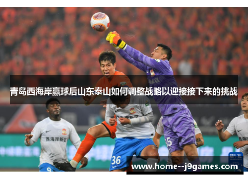 青岛西海岸赢球后山东泰山如何调整战略以迎接接下来的挑战