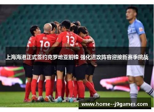 上海海港正式签约克罗地亚前锋 强化进攻阵容迎接新赛季挑战