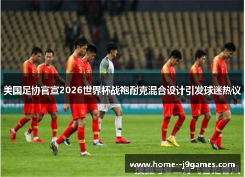 美国足协官宣2026世界杯战袍耐克混合设计引发球迷热议